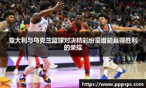意大利与乌克兰篮球对决精彩纷呈谁能赢得胜利的荣耀